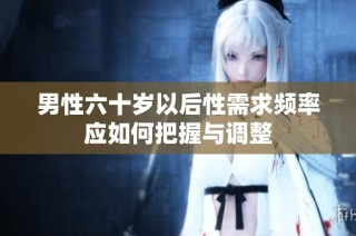 男性六十岁以后性需求频率应如何把握与调整