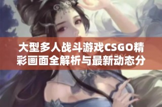 大型多人战斗游戏CSGO精彩画面全解析与最新动态分享