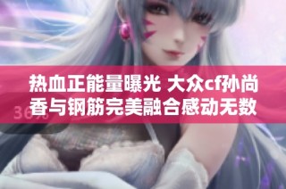 热血正能量曝光 大众cf孙尚香与钢筋完美融合感动无数玩家