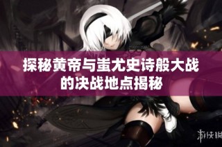 探秘黄帝与蚩尤史诗般大战的决战地点揭秘