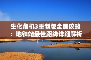 生化危机3重制版全面攻略：地铁站最佳路线详细解析与玩法建议