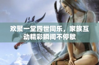 欢聚一堂四世同乐，家族互动精彩瞬间不停歇