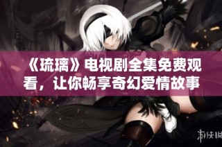 《琉璃》电视剧全集免费观看，让你畅享奇幻爱情故事！
