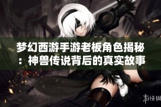 梦幻西游手游老板角色揭秘：神兽传说背后的真实故事与玩家体验解析