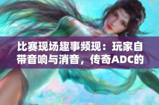 比赛现场趣事频现：玩家自带音响与消音，传奇ADC的两天风云录