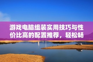 游戏电脑组装实用技巧与性价比高的配置推荐，轻松畅玩LOL与CF