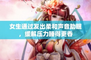 女生通过发出柔和声音助眠，缓解压力睡得更香