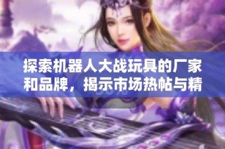 探索机器人大战玩具的厂家和品牌，揭示市场热帖与精彩图片展示