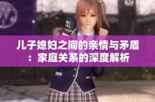 儿子媳妇之间的亲情与矛盾：家庭关系的深度解析