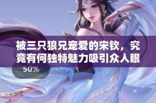 被三只狼兄宠爱的宋钦，究竟有何独特魅力吸引众人眼球