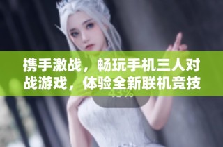 携手激战，畅玩手机三人对战游戏，体验全新联机竞技乐趣！