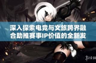 深入探索电竞与文旅跨界融合助推赛事IP价值的全新发展路径