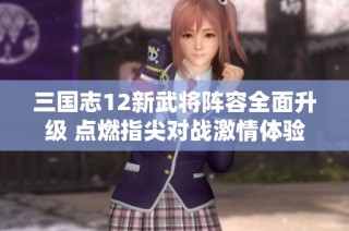 三国志12新武将阵容全面升级 点燃指尖对战激情体验