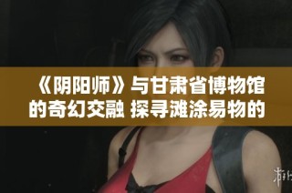 《阴阳师》与甘肃省博物馆的奇幻交融 探寻滩涂易物的文化意义与创新价值