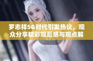 罗志祥5G时代引发热议，观众分享精彩观后感与观点解析