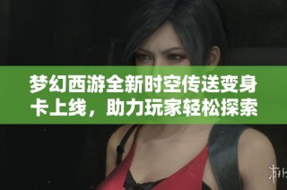 梦幻西游全新时空传送变身卡上线，助力玩家轻松探索三界乐趣与冒险