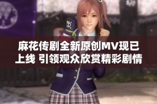 麻花传剧全新原创MV现已上线 引领观众欣赏精彩剧情