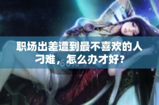职场出差遭到最不喜欢的人刁难，怎么办才好？