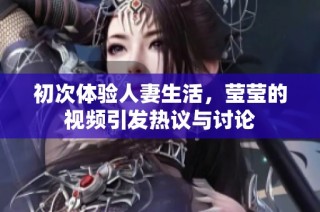 初次体验人妻生活，莹莹的视频引发热议与讨论