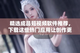 精选成品短视频软件推荐，下载这些热门应用让创作更轻松