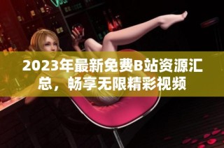 2023年最新免费B站资源汇总，畅享无限精彩视频