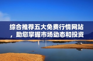 综合推荐五大免费行情网站，助您掌握市场动态和投资机会