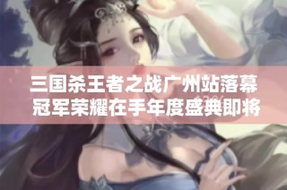 三国杀王者之战广州站落幕 冠军荣耀在手年度盛典即将开启