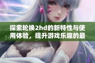 探索轮换2hd的新特性与使用体验，提升游戏乐趣的最佳选择