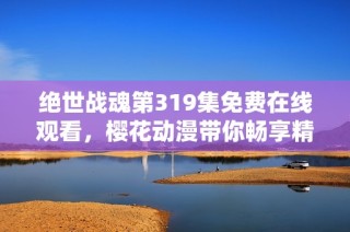绝世战魂第319集免费在线观看，樱花动漫带你畅享精彩动漫时光