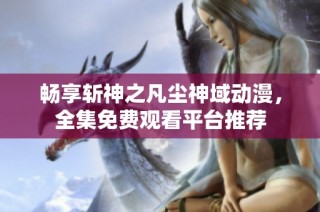 畅享斩神之凡尘神域动漫，全集免费观看平台推荐