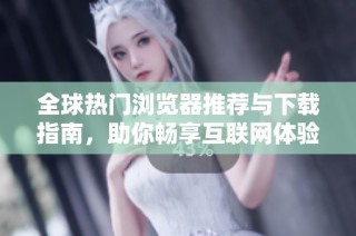 全球热门浏览器推荐与下载指南，助你畅享互联网体验