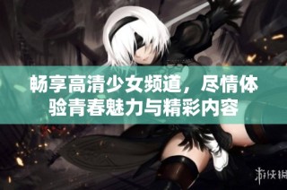 畅享高清少女频道，尽情体验青春魅力与精彩内容