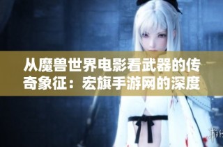 从魔兽世界电影看武器的传奇象征：宏旗手游网的深度解析