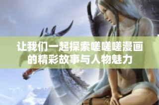 让我们一起探索嗟嗟嗟漫画的精彩故事与人物魅力