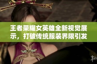 王者荣耀女英雄全新视觉展示，打破传统服装界限引发玩家热议