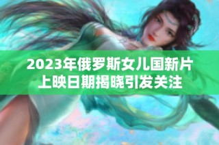 2023年俄罗斯女儿国新片上映日期揭晓引发关注