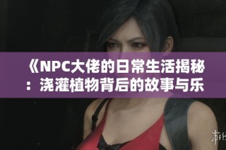 《NPC大佬的日常生活揭秘：浇灌植物背后的故事与乐趣》