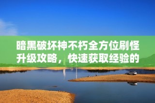 暗黑破坏神不朽全方位刷怪升级攻略，快速获取经验的技巧与最佳地点揭秘