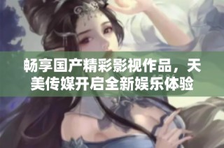 畅享国产精彩影视作品，天美传媒开启全新娱乐体验