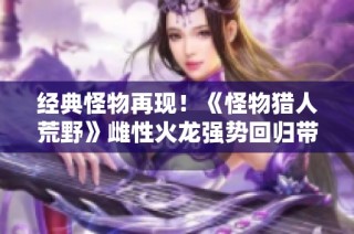 经典怪物再现！《怪物猎人荒野》雌性火龙强势回归带来全新挑战与乐趣