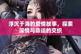 浮沉于海的爱情故事，探索深情与命运的交织