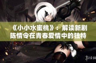 《小小水蜜桃》：解读新剧陈情令在青春爱情中的独特魅力