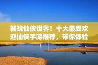 畅玩仙侠世界！十大最受欢迎仙侠手游推荐，带你体验绝美修仙之旅