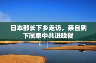 日本部长下乡走访，亲自到下属家中共进晚餐