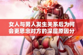 女人与男人发生关系后为何会更思念对方的深层原因分析