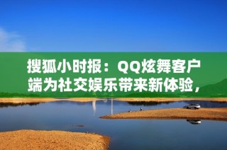 搜狐小时报：QQ炫舞客户端为社交娱乐带来新体验，网友热议引发关注