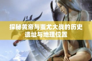 探秘黄帝与蚩尤大战的历史遗址与地理位置