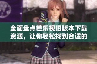全面盘点芭乐视旧版本下载资源，让你轻松找到合适的版本