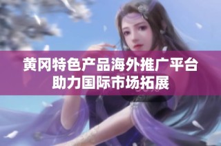 黄冈特色产品海外推广平台助力国际市场拓展