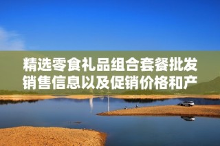 精选零食礼品组合套餐批发销售信息以及促销价格和产地详细介绍